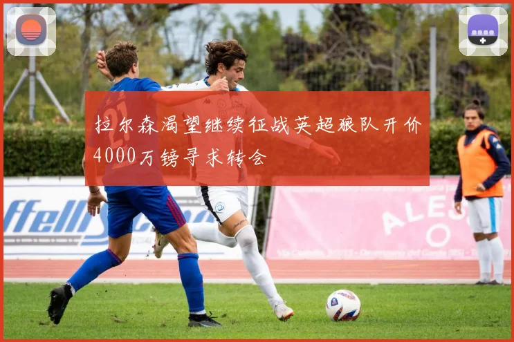 拉尔森渴望继续征战英超狼队开价4000万镑寻求转会