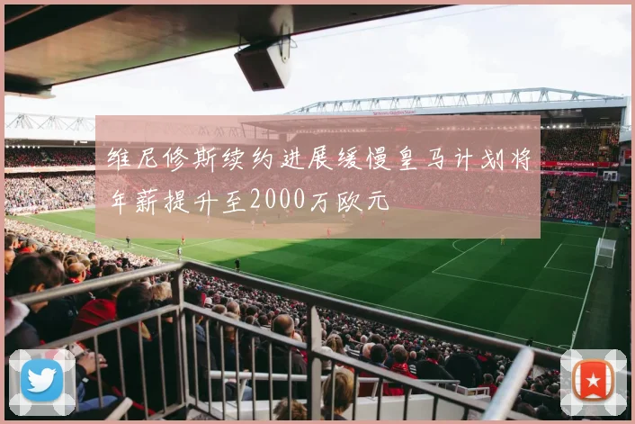 维尼修斯续约进展缓慢皇马计划将年薪提升至2000万欧元