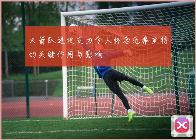 火箭队进攻乏力令人怀念范弗里特的关键作用与影响