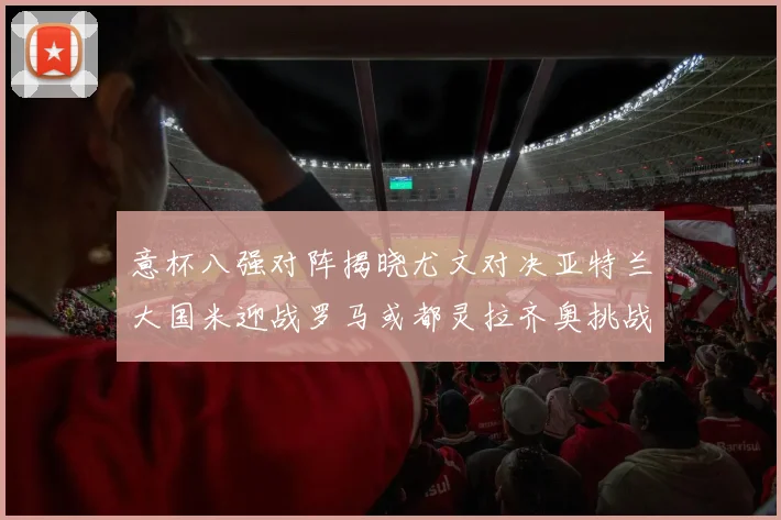 意杯八强对阵揭晓尤文对决亚特兰大国米迎战罗马或都灵拉齐奥挑战博人