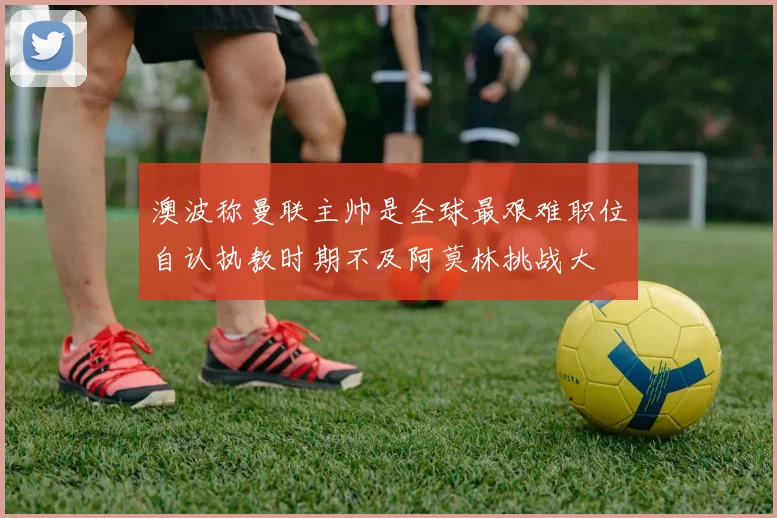 澳波称曼联主帅是全球最艰难职位自认执教时期不及阿莫林挑战大