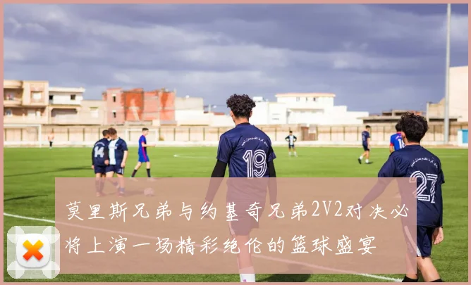 莫里斯兄弟与约基奇兄弟2V2对决必将上演一场精彩绝伦的篮球盛宴