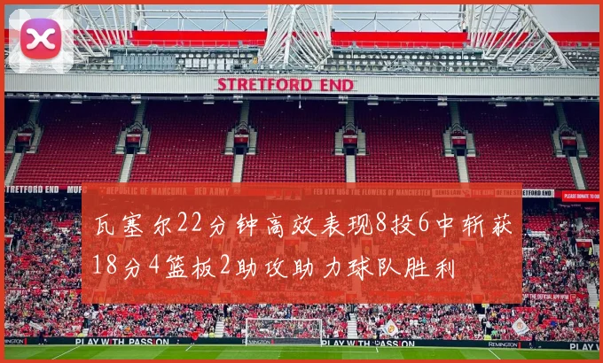 瓦塞尔22分钟高效表现8投6中斩获18分4篮板2助攻助力球队胜利