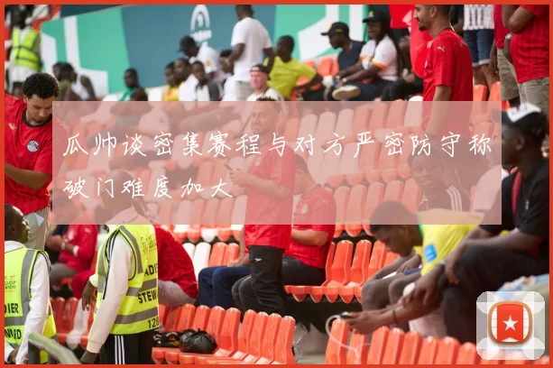 瓜帅谈密集赛程与对方严密防守称破门难度加大