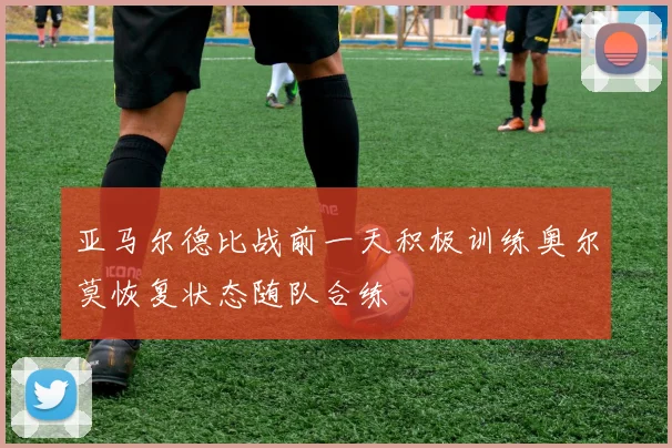 亚马尔德比战前一天积极训练奥尔莫恢复状态随队合练