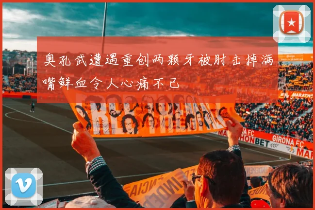 奥孔武遭遇重创两颗牙被肘击掉满嘴鲜血令人心痛不已