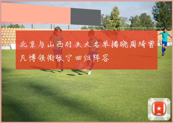 北京与山西对决大名单揭晓周琦曾凡博领衔张宁回归阵容