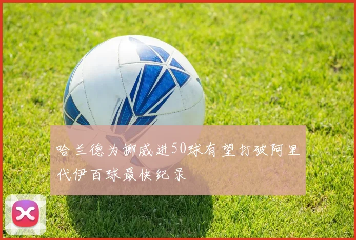 哈兰德为挪威进50球有望打破阿里代伊百球最快纪录
