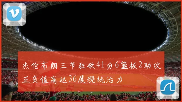 杰伦布朗三节狂砍41分6篮板2助攻正负值高达36展现统治力