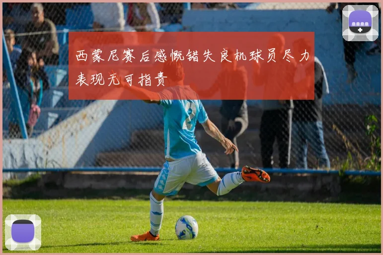 西蒙尼赛后感慨错失良机球员尽力表现无可指责