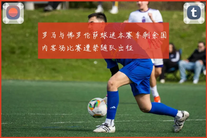 罗马与佛罗伦萨球迷本赛季剩余国内客场比赛遭禁随队出征