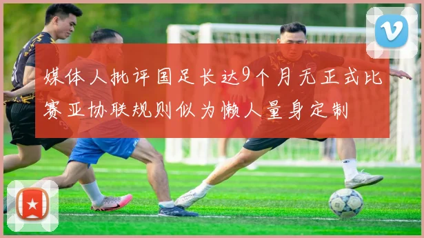 媒体人批评国足长达9个月无正式比赛亚协联规则似为懒人量身定制
