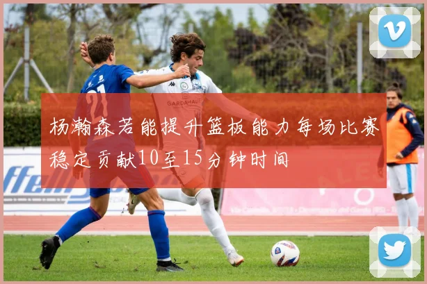 杨瀚森若能提升篮板能力每场比赛稳定贡献10至15分钟时间