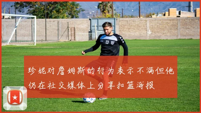 珍妮对詹姆斯的行为表示不满但他仍在社交媒体上分享扣篮海报