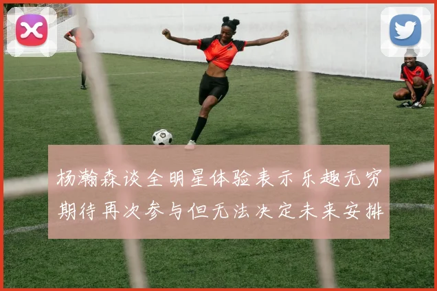杨瀚森谈全明星体验表示乐趣无穷期待再次参与但无法决定未来安排