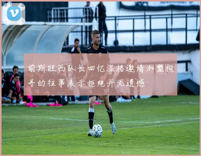 前斯旺西队长回忆温格邀请加盟枪手的往事表示拒绝并无遗憾
