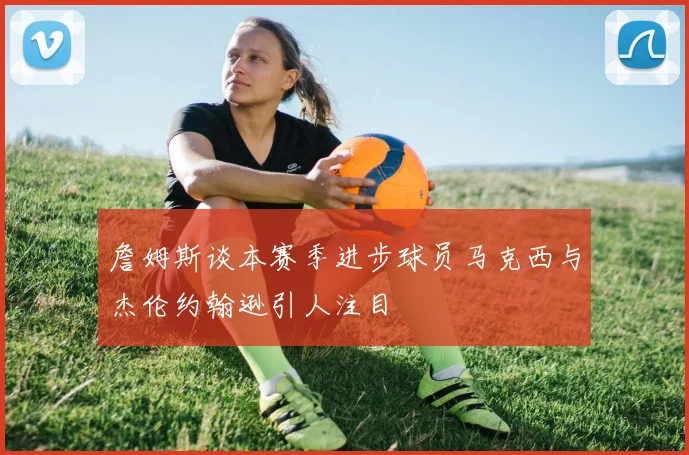 詹姆斯谈本赛季进步球员马克西与杰伦约翰逊引人注目