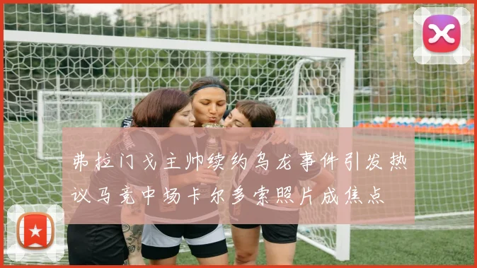 弗拉门戈主帅续约乌龙事件引发热议马竞中场卡尔多索照片成焦点