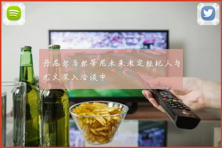 丹尼尔马尔蒂尼未来未定经纪人与尤文深入洽谈中