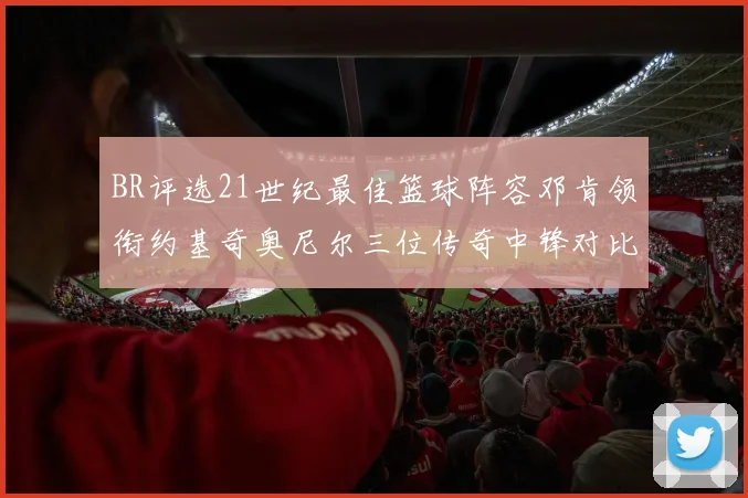 BR评选21世纪最佳篮球阵容邓肯领衔约基奇奥尼尔三位传奇中锋对比分析