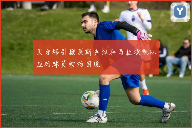 贝尔塔引援莫斯克拉和马杜埃凯以应对球员续约困境