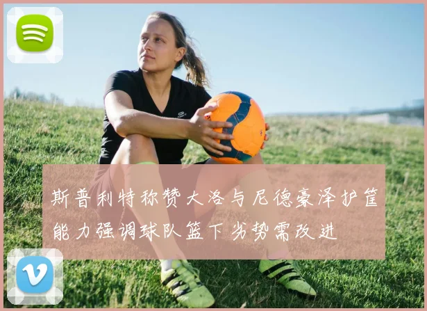 斯普利特称赞大洛与尼德豪泽护筐能力强调球队篮下劣势需改进
