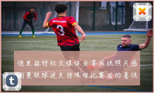 德里赫特社交媒体分享庆祝照片感谢曼联球迷支持艰难比赛后的喜悦