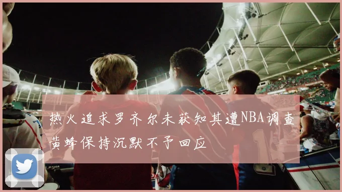 热火追求罗齐尔未获知其遭NBA调查黄蜂保持沉默不予回应