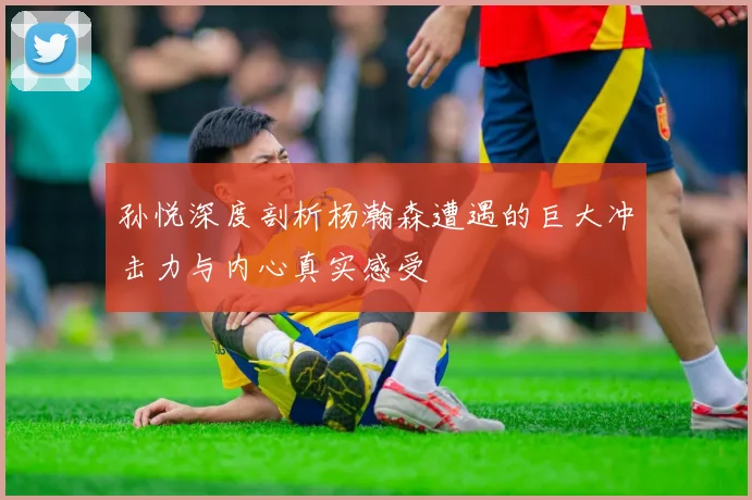 孙悦深度剖析杨瀚森遭遇的巨大冲击力与内心真实感受