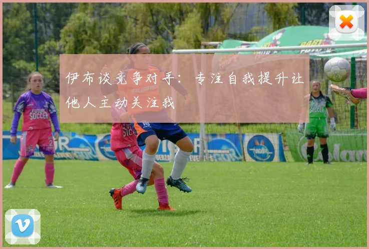伊布谈竞争对手：专注自我提升让他人主动关注我