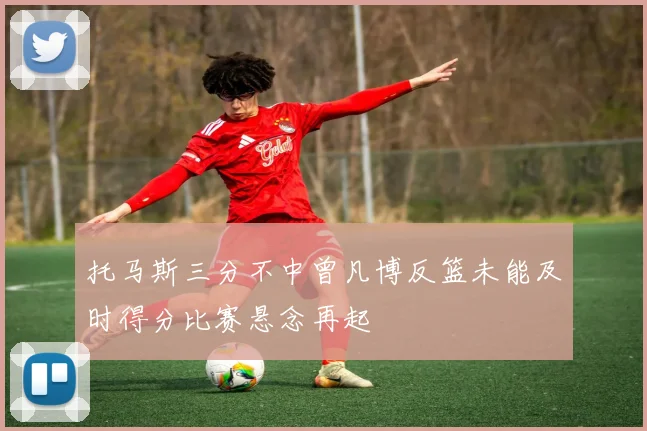 托马斯三分不中曾凡博反篮未能及时得分比赛悬念再起