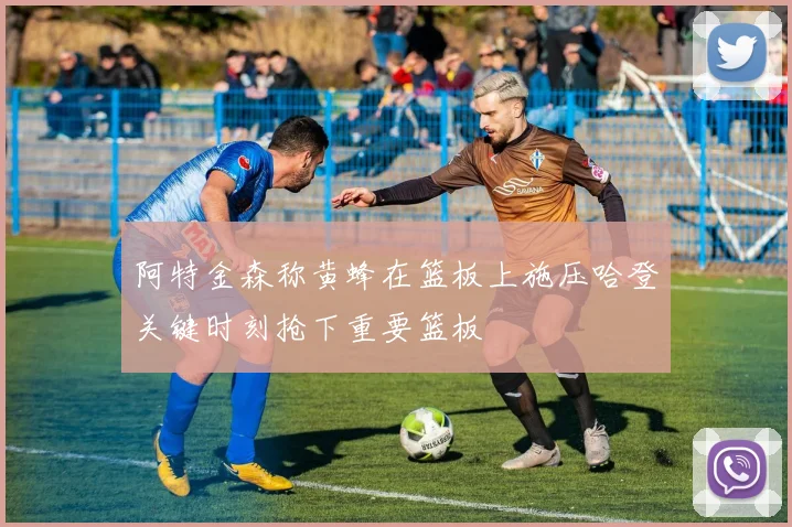 阿特金森称黄蜂在篮板上施压哈登关键时刻抢下重要篮板