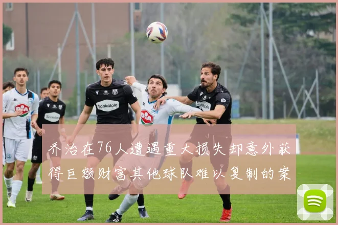 乔治在76人遭遇重大损失却意外获得巨额财富其他球队难以复制的案例