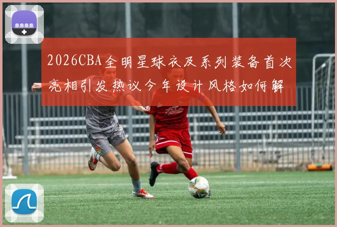 2026CBA全明星球衣及系列装备首次亮相引发热议今年设计风格如何解析