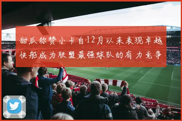 甜瓜称赞小卡自12月以来表现卓越快船成为联盟最强球队的有力竞争者