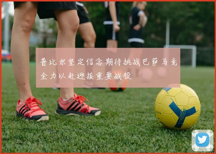 普比尔坚定信念期待挑战巴萨马竞全力以赴迎接重要战役