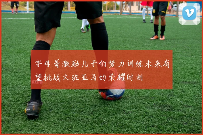 字母哥激励儿子们努力训练未来有望挑战文班亚马的荣耀时刻