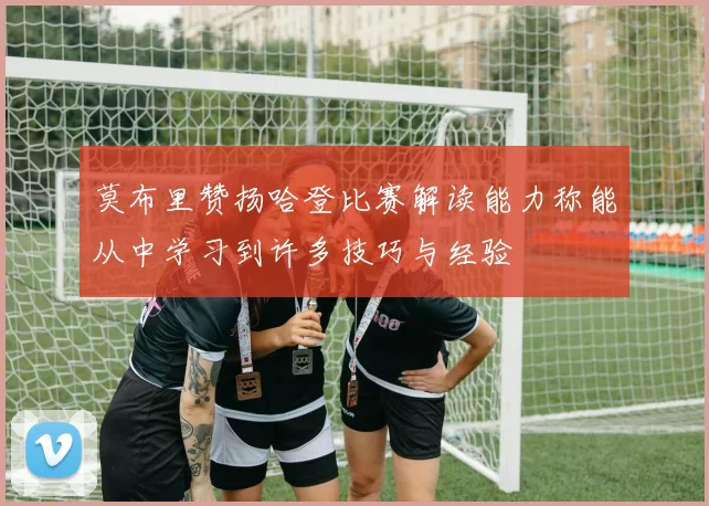 莫布里赞扬哈登比赛解读能力称能从中学习到许多技巧与经验