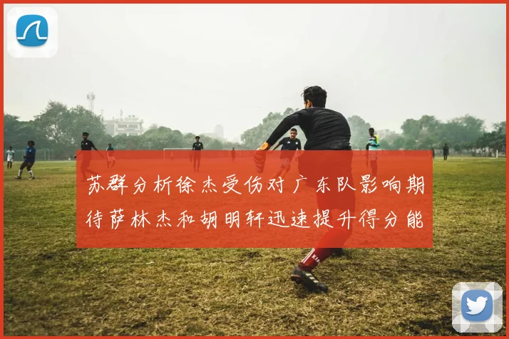 苏群分析徐杰受伤对广东队影响期待萨林杰和胡明轩迅速提升得分能力