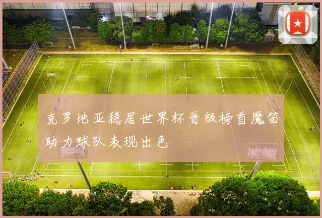 克罗地亚稳居世界杯晋级榜首魔笛助力球队表现出色