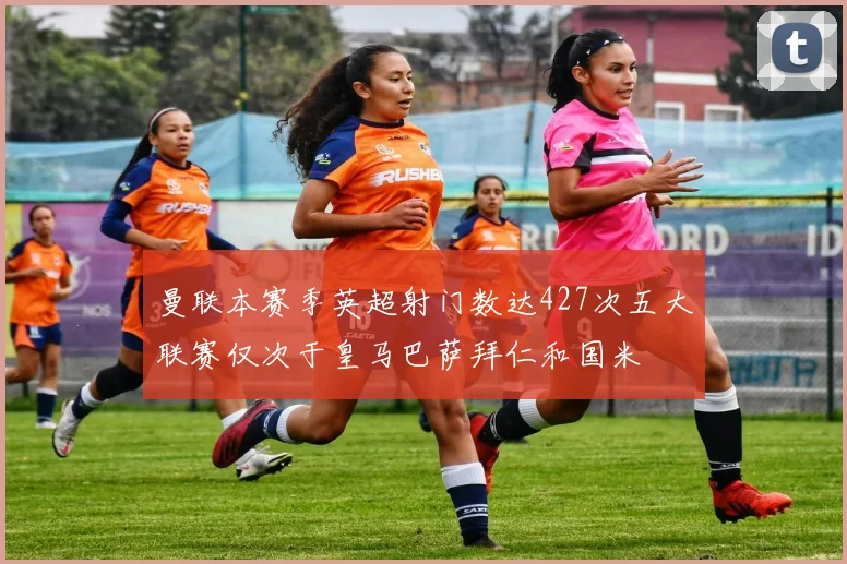 曼联本赛季英超射门数达427次五大联赛仅次于皇马巴萨拜仁和国米