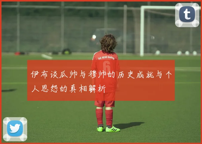 伊布谈瓜帅与穆帅的历史成就与个人恩怨的真相解析
