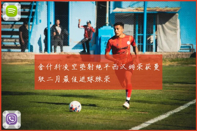 舍什科凌空垫射绝平西汉姆荣获曼联二月最佳进球殊荣