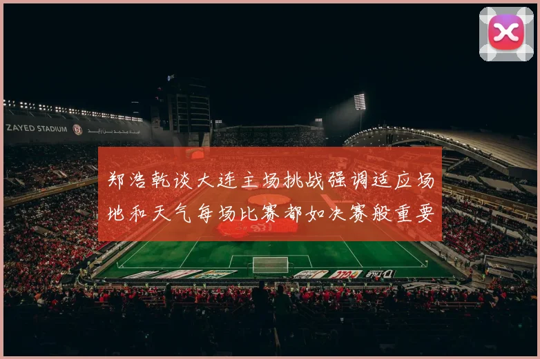 郑浩乾谈大连主场挑战强调适应场地和天气每场比赛都如决赛般重要