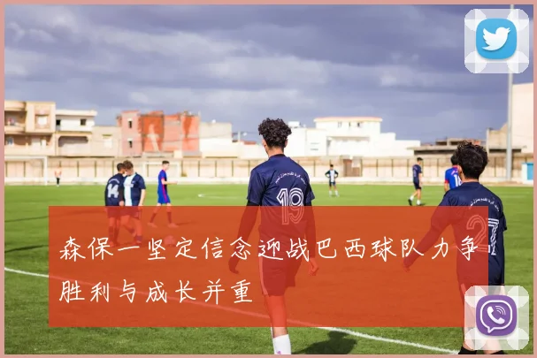 森保一坚定信念迎战巴西球队力争胜利与成长并重