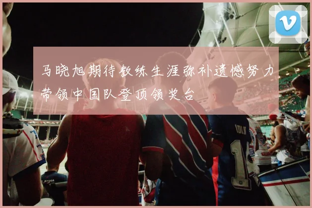 马晓旭期待教练生涯弥补遗憾努力带领中国队登顶领奖台