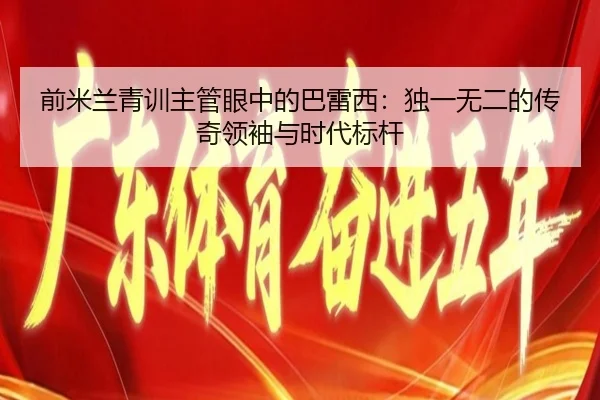 前米兰青训主管眼中的巴雷西:独一无二的传奇领袖与时代标杆